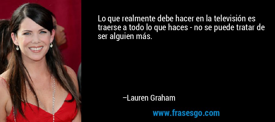 Lo que realmente debe hacer en la televisión es traerse a todo lo que haces - no se puede tratar de ser alguien más. – Lauren Graham