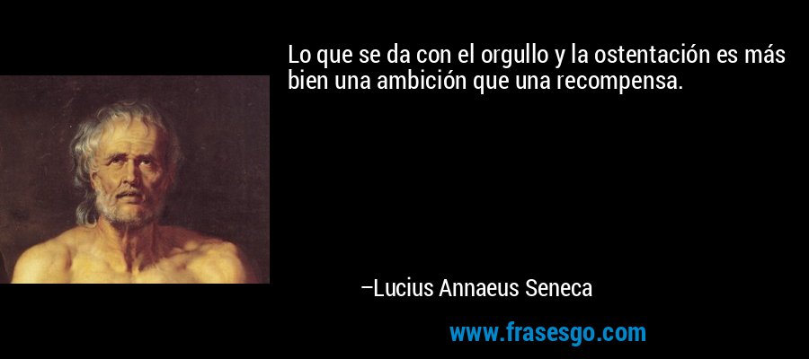 Lo que se da con el orgullo y la ostentación es más bien una ambición que una recompensa. – Lucius Annaeus Seneca