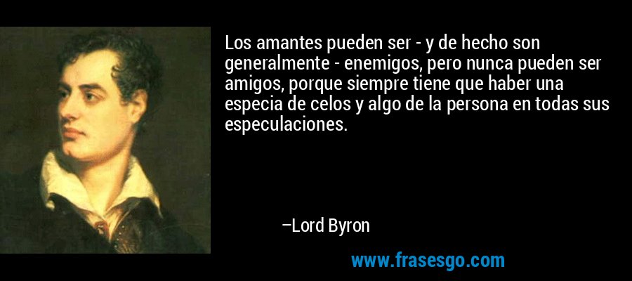 Los amantes pueden ser - y de hecho son generalmente - enemigos, pero nunca pueden ser amigos, porque siempre tiene que haber una especia de celos y algo de la persona en todas sus especulaciones. – Lord Byron