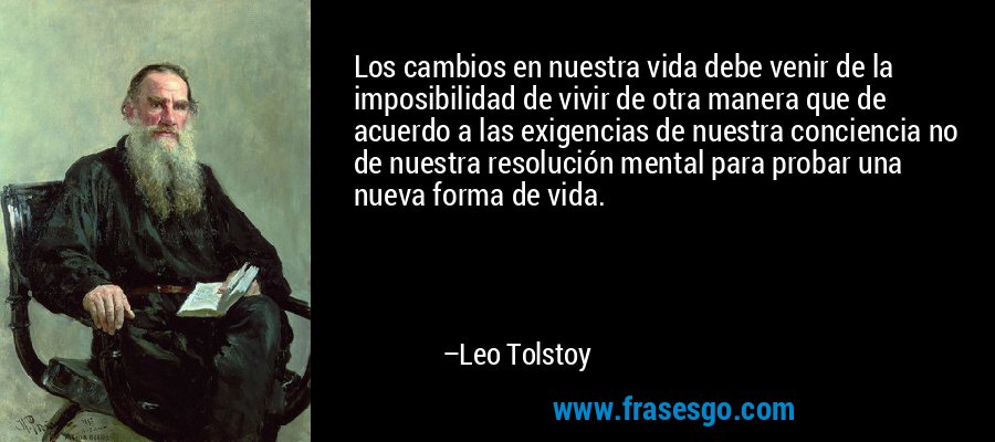 Los cambios en nuestra vida debe venir de la imposibilidad de vivir de otra manera que de acuerdo a las exigencias de nuestra conciencia no de nuestra resolución mental para probar una nueva forma de vida. – Leo Tolstoy