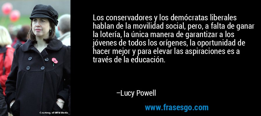 Los conservadores y los demócratas liberales hablan de la movilidad social, pero, a falta de ganar la lotería, la única manera de garantizar a los jóvenes de todos los orígenes, la oportunidad de hacer mejor y para elevar las aspiraciones es a través de la educación. – Lucy Powell