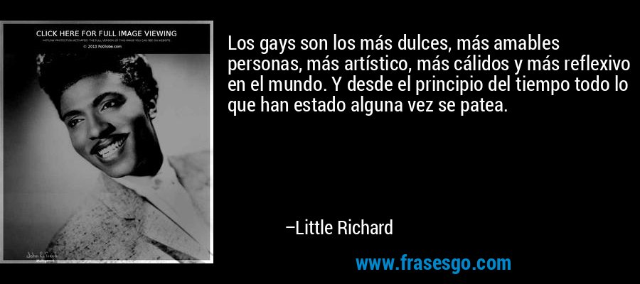 Los gays son los más dulces, más amables personas, más artístico, más cálidos y más reflexivo en el mundo. Y desde el principio del tiempo todo lo que han estado alguna vez se patea. – Little Richard