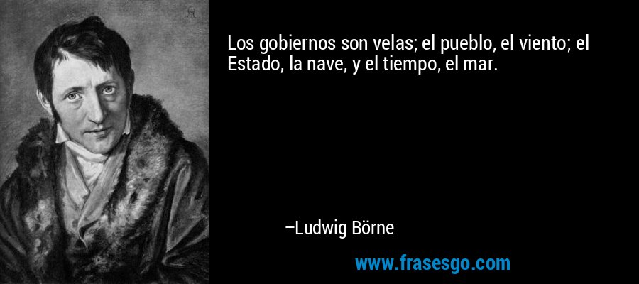 Los gobiernos son velas; el pueblo, el viento; el Estado, la nave, y el tiempo, el mar. – Ludwig Börne