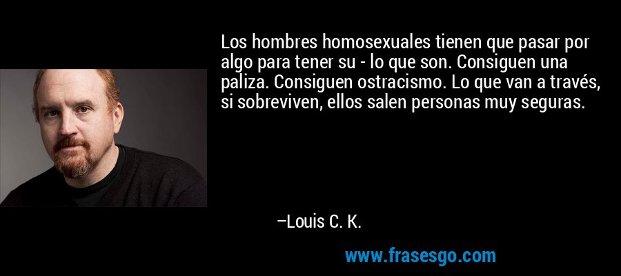 Los hombres homosexuales tienen que pasar por algo para tener su - lo que son. Consiguen una paliza. Consiguen ostracismo. Lo que van a través, si sobreviven, ellos salen personas muy seguras. – Louis C. K.