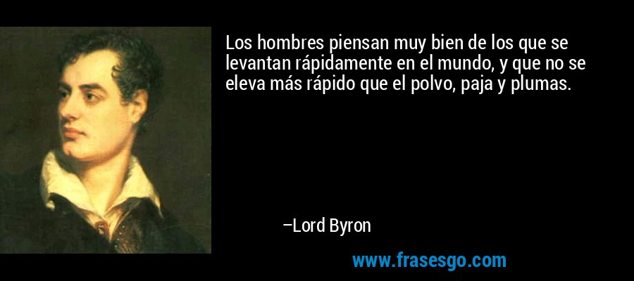 Los hombres piensan muy bien de los que se levantan rápidamente en el mundo, y que no se eleva más rápido que el polvo, paja y plumas. – Lord Byron