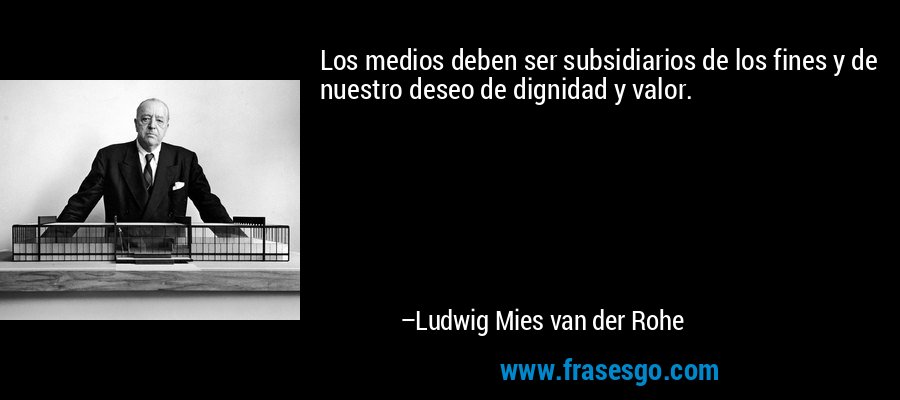 Los medios deben ser subsidiarios de los fines y de nuestro deseo de dignidad y valor. – Ludwig Mies van der Rohe
