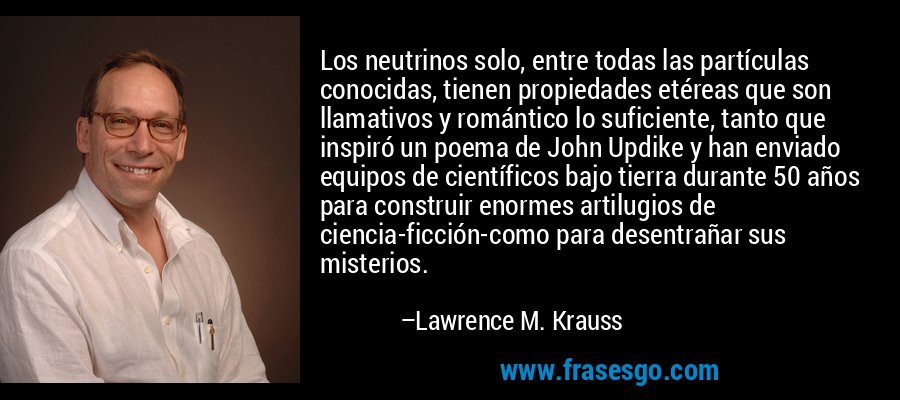 Los neutrinos solo, entre todas las partículas conocidas, tienen propiedades etéreas que son llamativos y romántico lo suficiente, tanto que inspiró un poema de John Updike y han enviado equipos de científicos bajo tierra durante 50 años para construir enormes artilugios de ciencia-ficción-como para desentrañar sus misterios. – Lawrence M. Krauss