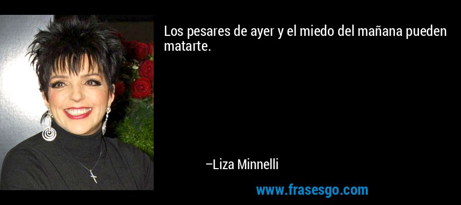 Los pesares de ayer y el miedo del mañana pueden matarte. – Liza Minnelli