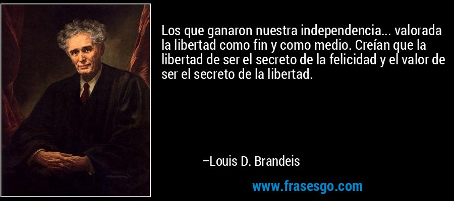 Los que ganaron nuestra independencia... valorada la libertad como fin y como medio. Creían que la libertad de ser el secreto de la felicidad y el valor de ser el secreto de la libertad. – Louis D. Brandeis