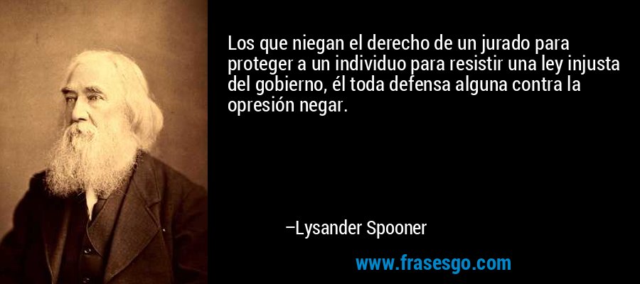 Los que niegan el derecho de un jurado para proteger a un individuo para resistir una ley injusta del gobierno, él toda defensa alguna contra la opresión negar. – Lysander Spooner