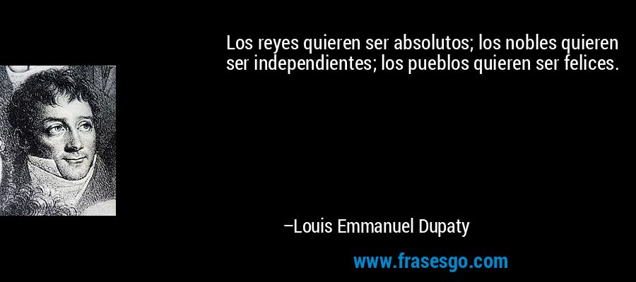 Los reyes quieren ser absolutos; los nobles quieren ser independientes; los pueblos quieren ser felices. – Louis Emmanuel Dupaty