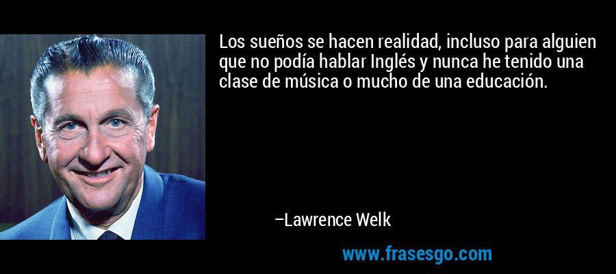 Los sueños se hacen realidad, incluso para alguien que no podía hablar Inglés y nunca he tenido una clase de música o mucho de una educación. – Lawrence Welk