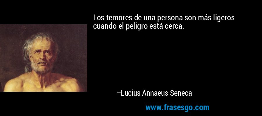 Los temores de una persona son más ligeros cuando el peligro está cerca. – Lucius Annaeus Seneca