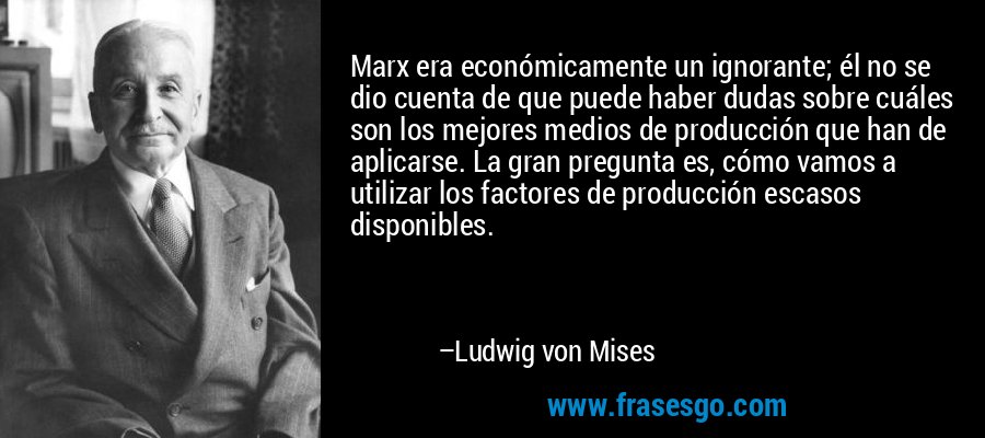 Marx era económicamente un ignorante; él no se dio cuenta de que puede haber dudas sobre cuáles son los mejores medios de producción que han de aplicarse. La gran pregunta es, cómo vamos a utilizar los factores de producción escasos disponibles. – Ludwig von Mises