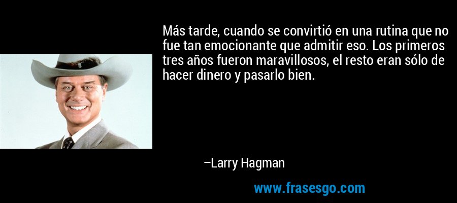 Más tarde, cuando se convirtió en una rutina que no fue tan emocionante que admitir eso. Los primeros tres años fueron maravillosos, el resto eran sólo de hacer dinero y pasarlo bien. – Larry Hagman