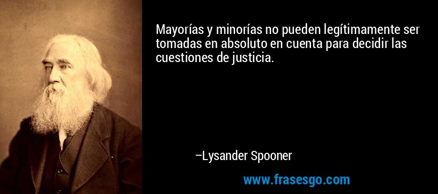 Mayorías y minorías no pueden legítimamente ser tomadas en absoluto en cuenta para decidir las cuestiones de justicia. – Lysander Spooner