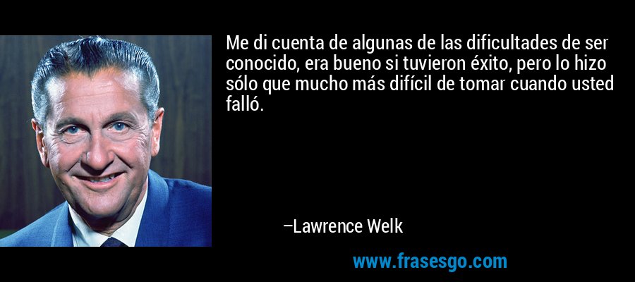 Me di cuenta de algunas de las dificultades de ser conocido, era bueno si tuvieron éxito, pero lo hizo sólo que mucho más difícil de tomar cuando usted falló. – Lawrence Welk
