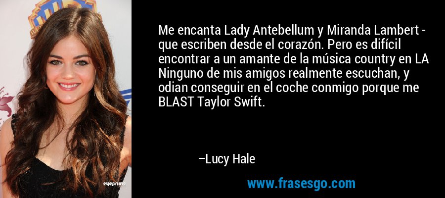 Me encanta Lady Antebellum y Miranda Lambert - que escriben desde el corazón. Pero es difícil encontrar a un amante de la música country en LA Ninguno de mis amigos realmente escuchan, y odian conseguir en el coche conmigo porque me BLAST Taylor Swift. – Lucy Hale