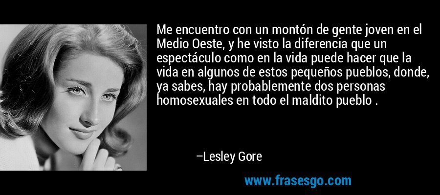 Me encuentro con un montón de gente joven en el Medio Oeste, y he visto la diferencia que un espectáculo como en la vida puede hacer que la vida en algunos de estos pequeños pueblos, donde, ya sabes, hay probablemente dos personas homosexuales en todo el maldito pueblo . – Lesley Gore