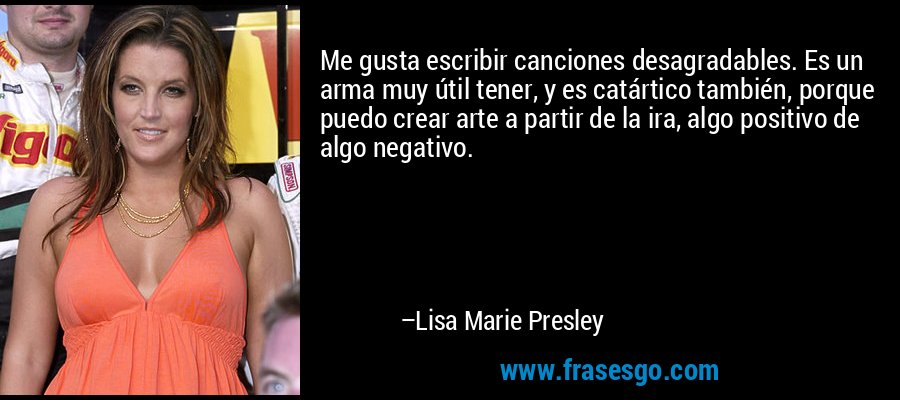 Me gusta escribir canciones desagradables. Es un arma muy útil tener, y es catártico también, porque puedo crear arte a partir de la ira, algo positivo de algo negativo. – Lisa Marie Presley