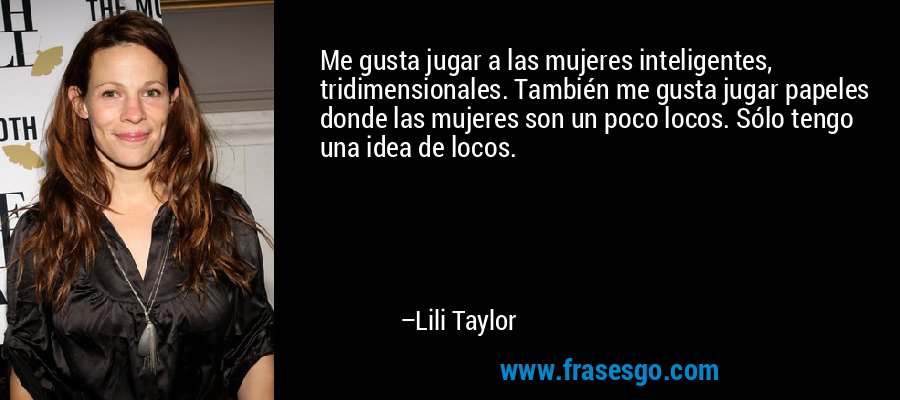 Me gusta jugar a las mujeres inteligentes, tridimensionales. También me gusta jugar papeles donde las mujeres son un poco locos. Sólo tengo una idea de locos. – Lili Taylor