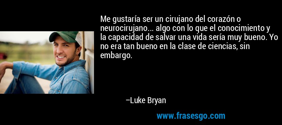 Me gustaría ser un cirujano del corazón o neurocirujano... algo con lo que el conocimiento y la capacidad de salvar una vida sería muy bueno. Yo no era tan bueno en la clase de ciencias, sin embargo. – Luke Bryan