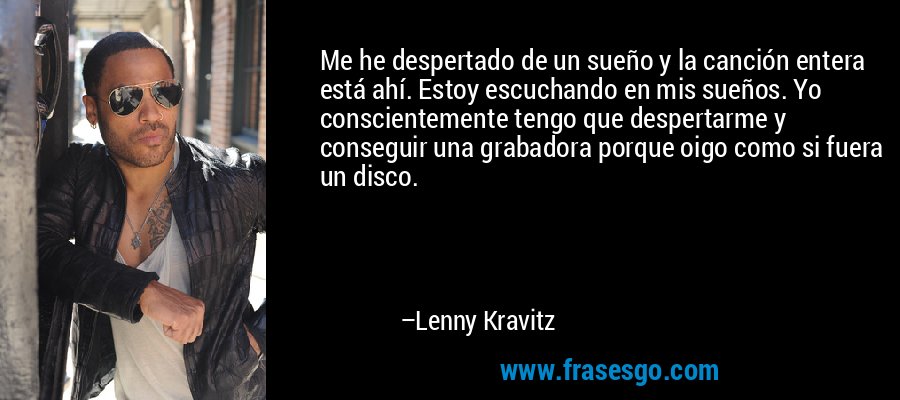Me he despertado de un sueño y la canción entera está ahí. Estoy escuchando en mis sueños. Yo conscientemente tengo que despertarme y conseguir una grabadora porque oigo como si fuera un disco. – Lenny Kravitz