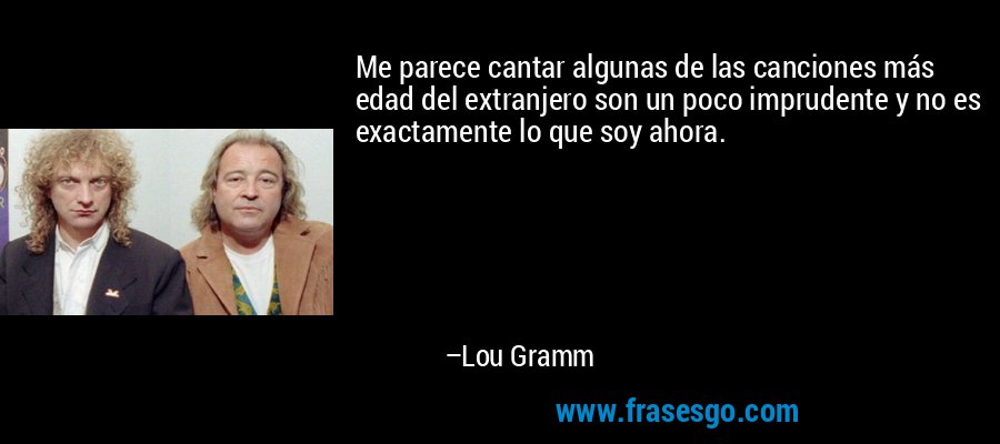 Me parece cantar algunas de las canciones más edad del extranjero son un poco imprudente y no es exactamente lo que soy ahora. – Lou Gramm