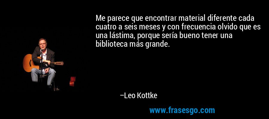 Me parece que encontrar material diferente cada cuatro a seis meses y con frecuencia olvido que es una lástima, porque sería bueno tener una biblioteca más grande. – Leo Kottke