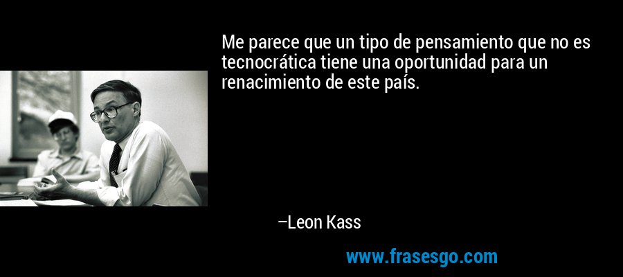 Me parece que un tipo de pensamiento que no es tecnocrática tiene una oportunidad para un renacimiento de este país. – Leon Kass