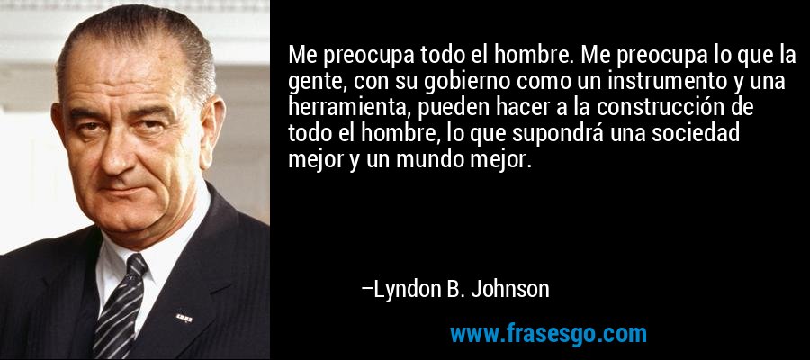 Me preocupa todo el hombre. Me preocupa lo que la gente, con su gobierno como un instrumento y una herramienta, pueden hacer a la construcción de todo el hombre, lo que supondrá una sociedad mejor y un mundo mejor. – Lyndon B. Johnson