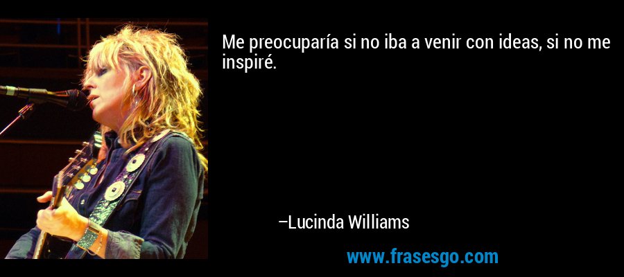 Me preocuparía si no iba a venir con ideas, si no me inspiré. – Lucinda Williams