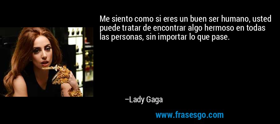 Me siento como si eres un buen ser humano, usted puede tratar de encontrar algo hermoso en todas las personas, sin importar lo que pase. – Lady Gaga