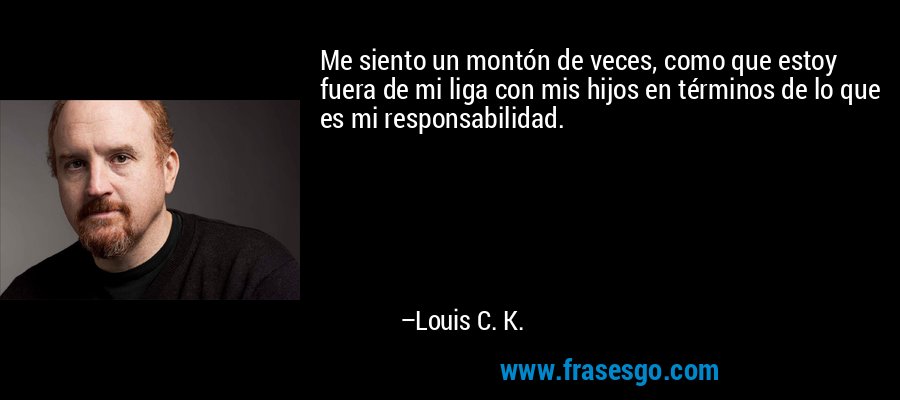 Me siento un montón de veces, como que estoy fuera de mi liga con mis hijos en términos de lo que es mi responsabilidad. – Louis C. K.