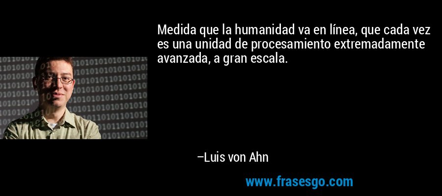 Medida que la humanidad va en línea, que cada vez es una unidad de procesamiento extremadamente avanzada, a gran escala. – Luis von Ahn