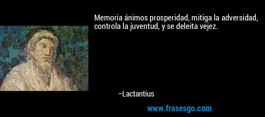 Memoria ánimos prosperidad, mitiga la adversidad, controla la juventud, y se deleita vejez. – Lactantius
