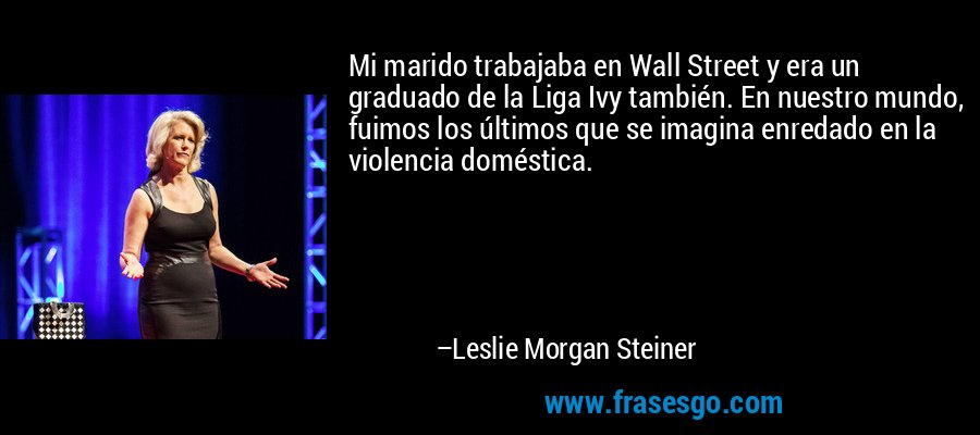 Mi marido trabajaba en Wall Street y era un graduado de la Liga Ivy también. En nuestro mundo, fuimos los últimos que se imagina enredado en la violencia doméstica. – Leslie Morgan Steiner