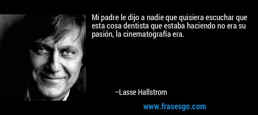 Mi padre le dijo a nadie que quisiera escuchar que esta cosa dentista que estaba haciendo no era su pasión, la cinematografía era. – Lasse Hallstrom