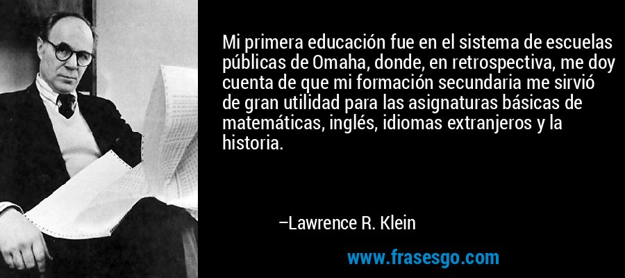 Mi primera educación fue en el sistema de escuelas públicas de Omaha, donde, en retrospectiva, me doy cuenta de que mi formación secundaria me sirvió de gran utilidad para las asignaturas básicas de matemáticas, inglés, idiomas extranjeros y la historia. – Lawrence R. Klein