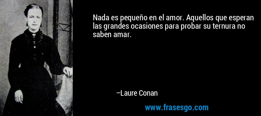 Nada es pequeño en el amor. Aquellos que esperan las grandes ocasiones para probar su ternura no saben amar. – Laure Conan