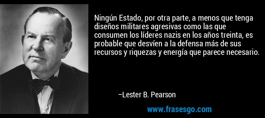Ningún Estado, por otra parte, a menos que tenga diseños militares agresivas como las que consumen los líderes nazis en los años treinta, es probable que desvíen a la defensa más de sus recursos y riquezas y energía que parece necesario. – Lester B. Pearson