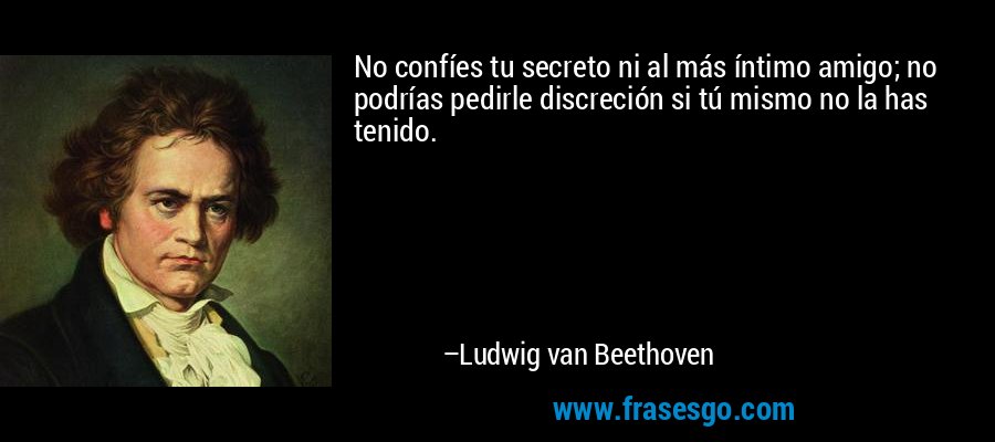 No confíes tu secreto ni al más íntimo amigo; no podrías pedirle discreción si tú mismo no la has tenido. – Ludwig van Beethoven