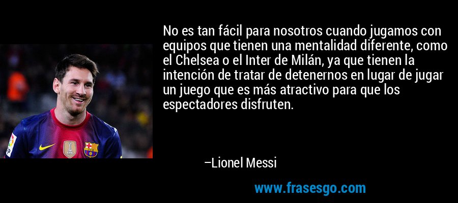 No es tan fácil para nosotros cuando jugamos con equipos que tienen una mentalidad diferente, como el Chelsea o el Inter de Milán, ya que tienen la intención de tratar de detenernos en lugar de jugar un juego que es más atractivo para que los espectadores disfruten. – Lionel Messi