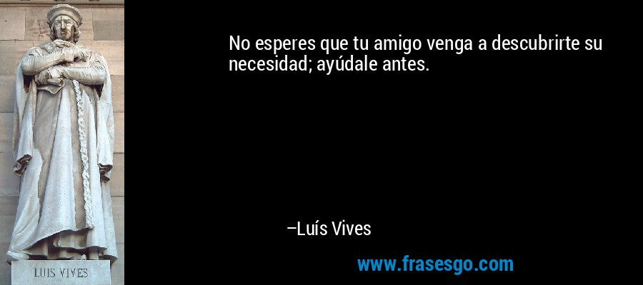 No esperes que tu amigo venga a descubrirte su necesidad; ayúdale antes. – Luís Vives