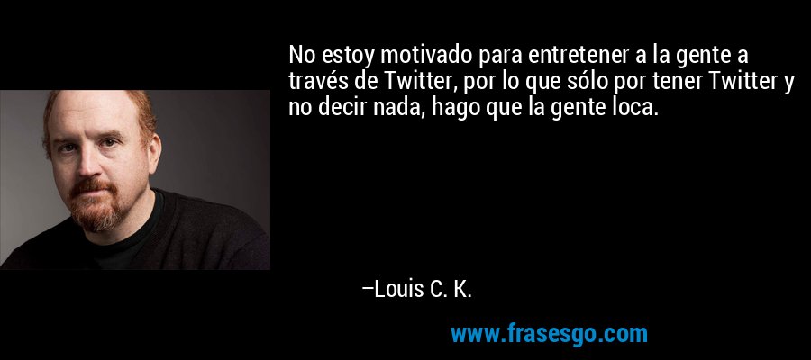 No estoy motivado para entretener a la gente a través de Twitter, por lo que sólo por tener Twitter y no decir nada, hago que la gente loca. – Louis C. K.
