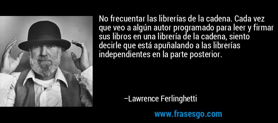 No frecuentar las librerías de la cadena. Cada vez que veo a algún autor programado para leer y firmar sus libros en una librería de la cadena, siento decirle que está apuñalando a las librerías independientes en la parte posterior. – Lawrence Ferlinghetti