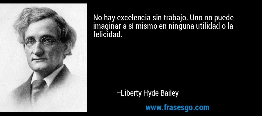 No hay excelencia sin trabajo. Uno no puede imaginar a sí mismo en ninguna utilidad o la felicidad. – Liberty Hyde Bailey