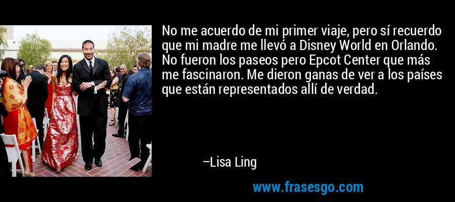 No me acuerdo de mi primer viaje, pero sí recuerdo que mi madre me llevó a Disney World en Orlando. No fueron los paseos pero Epcot Center que más me fascinaron. Me dieron ganas de ver a los países que están representados allí de verdad. – Lisa Ling