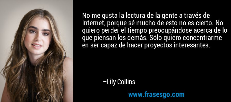 No me gusta la lectura de la gente a través de Internet, porque sé mucho de esto no es cierto. No quiero perder el tiempo preocupándose acerca de lo que piensan los demás. Sólo quiero concentrarme en ser capaz de hacer proyectos interesantes. – Lily Collins