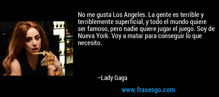 No me gusta Los Angeles. La gente es terrible y terriblemente superficial, y todo el mundo quiere ser famoso, pero nadie quiere jugar el juego. Soy de Nueva York. Voy a matar para conseguir lo que necesito. – Lady Gaga